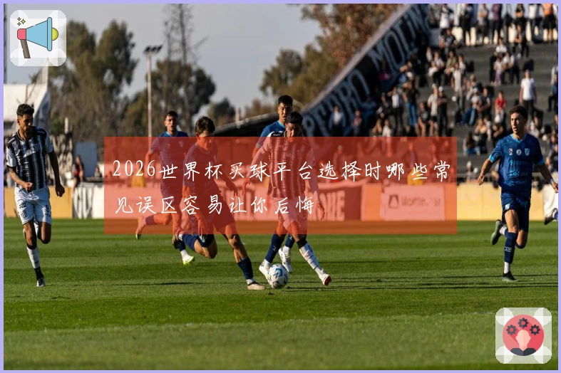 2026世界杯买球平台选择时哪些常见误区容易让你后悔