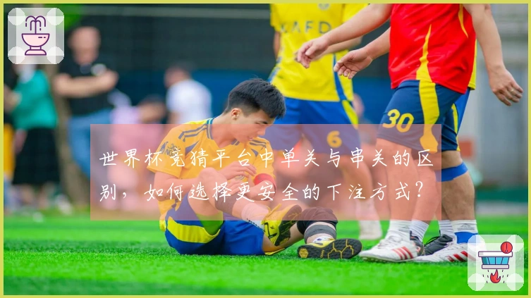 世界杯竞猜平台中单关与串关的区别，如何选择更安全的下注方式？